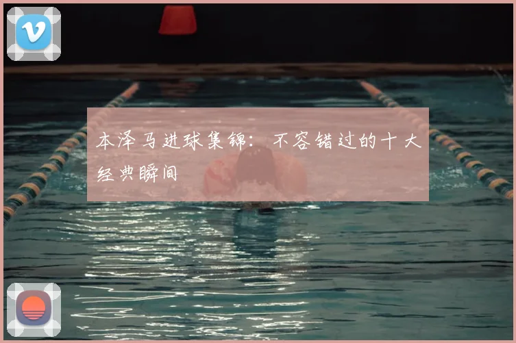 本泽马进球集锦：不容错过的十大经典瞬间