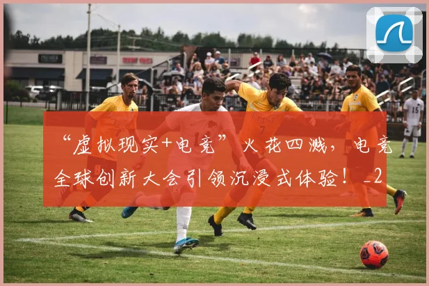 “虚拟现实+电竞”火花四溅,电竞全球创新大会引领沉浸式体验!_20260530144034