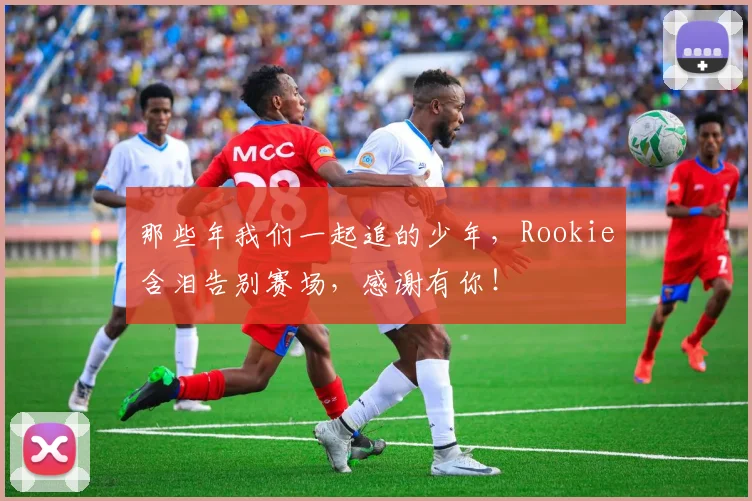 那些年我们一起追的少年，Rookie含泪告别赛场，感谢有你！