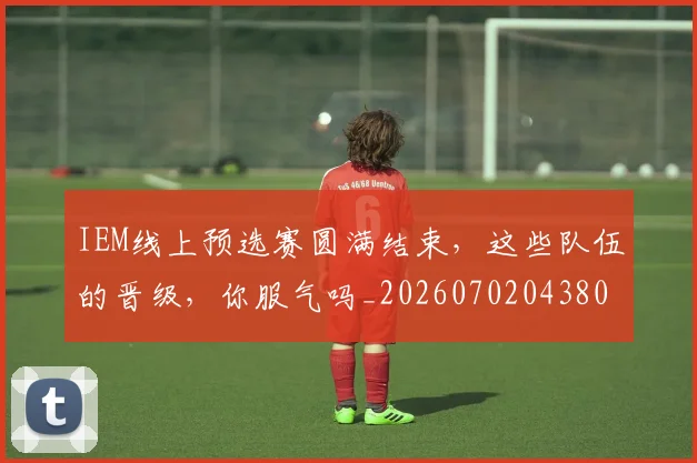 IEM线上预选赛圆满结束，这些队伍的晋级，你服气吗_20260702043801