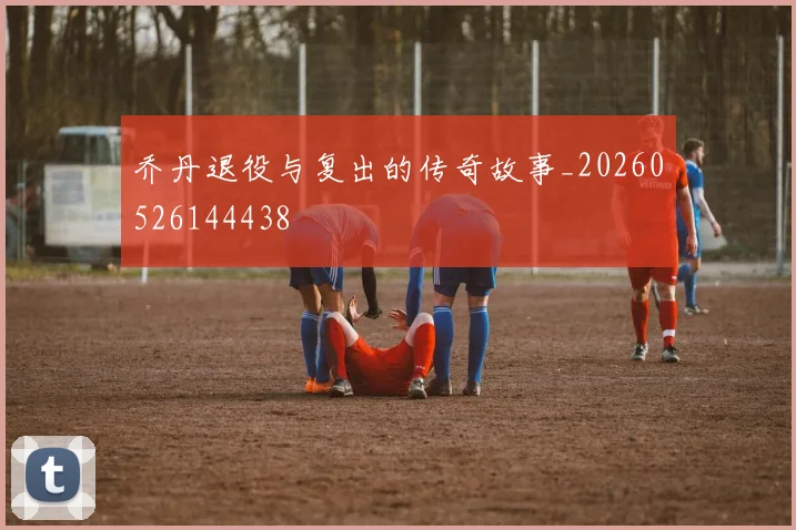 乔丹退役与复出的传奇故事_20260526144438