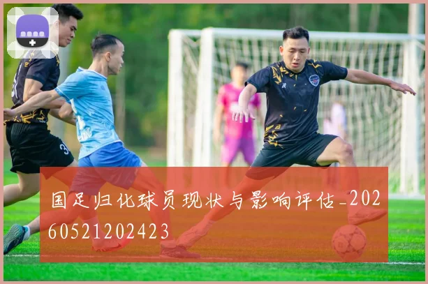 国足归化球员现状与影响评估_20260521202423
