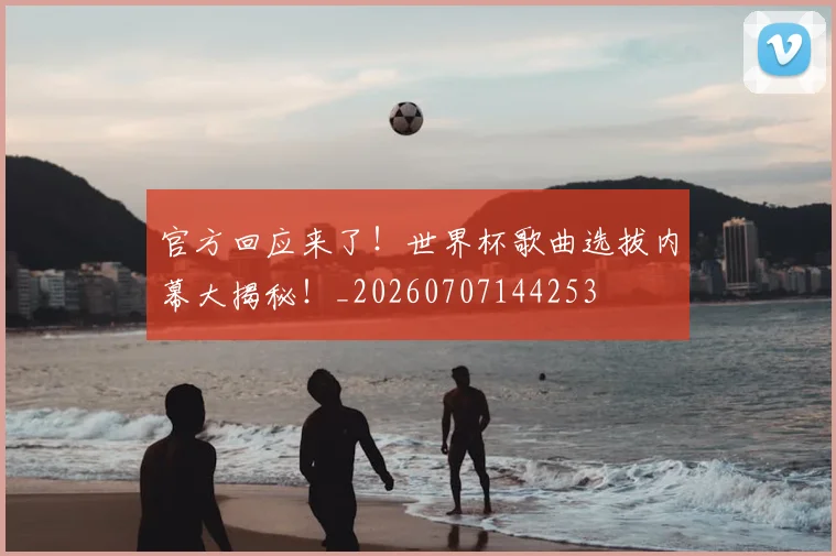 官方回应来了!世界杯歌曲选拔内幕大揭秘!_20260707144253