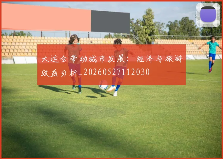 大运会带动城市发展：经济与旅游效益分析_20260527112030