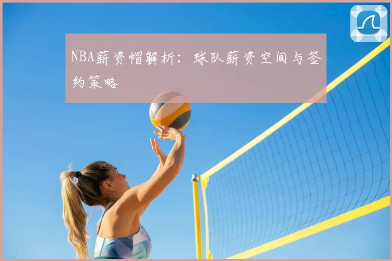 NBA薪资帽解析：球队薪资空间与签约策略