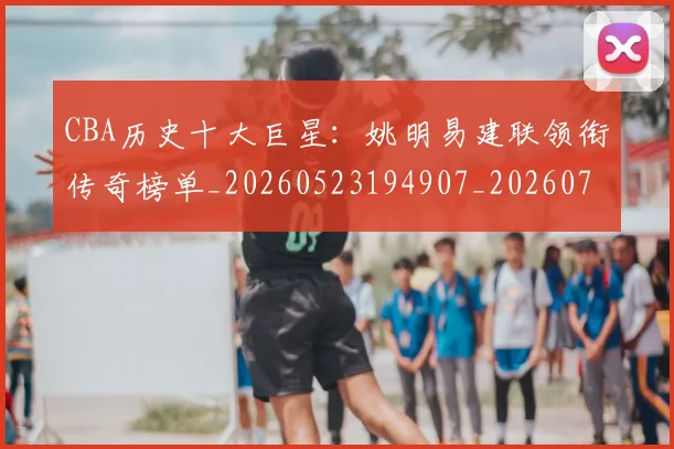 CBA历史十大巨星:姚明易建联领衔传奇榜单_20260523194907_20260702035432