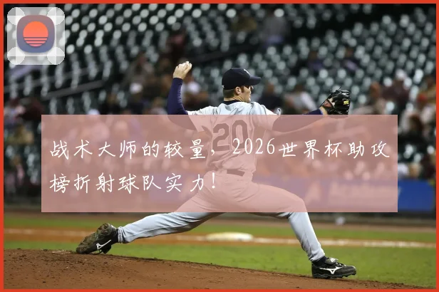 战术大师的较量，2026世界杯助攻榜折射球队实力！