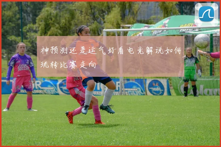 神预测还是运气好看电竞解说如何玩转比赛走向