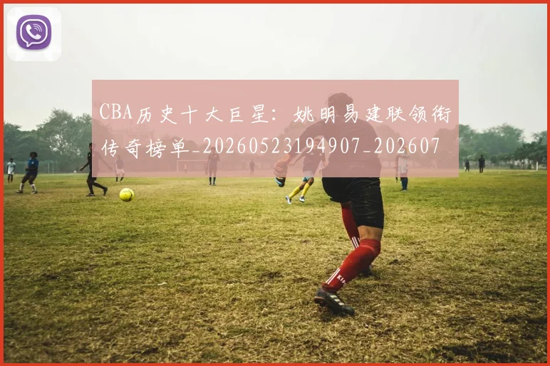 CBA历史十大巨星：姚明易建联领衔传奇榜单_20260523194907_20260702035432