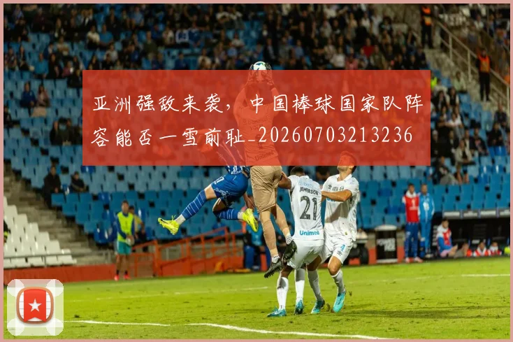 亚洲强敌来袭，中国棒球国家队阵容能否一雪前耻_20260703213236