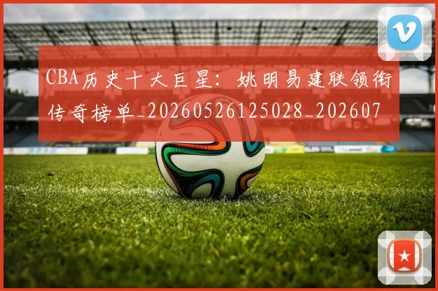CBA历史十大巨星：姚明易建联领衔传奇榜单_20260526125028_20260702035435