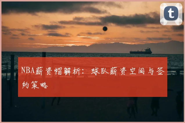 NBA薪资帽解析：球队薪资空间与签约策略