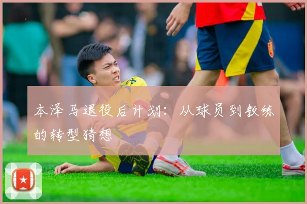 本泽马退役后计划：从球员到教练的转型猜想