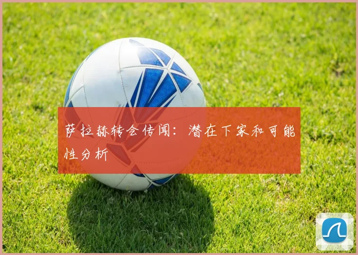 萨拉赫转会传闻：潜在下家和可能性分析